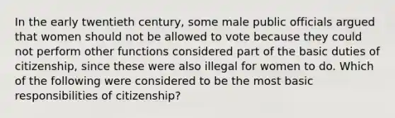 In the early twentieth century, some male public officials argued that women should not be allowed to vote because they could not perform other functions considered part of the basic duties of citizenship, since these were also illegal for women to do. Which of the following were considered to be the most basic responsibilities of citizenship?