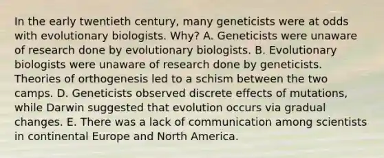 In the early twentieth century, many geneticists were at odds with evolutionary biologists. Why? A. Geneticists were unaware of research done by evolutionary biologists. B. Evolutionary biologists were unaware of research done by geneticists. Theories of orthogenesis led to a schism between the two camps. D. Geneticists observed discrete effects of mutations, while Darwin suggested that evolution occurs via gradual changes. E. There was a lack of communication among scientists in continental Europe and North America.