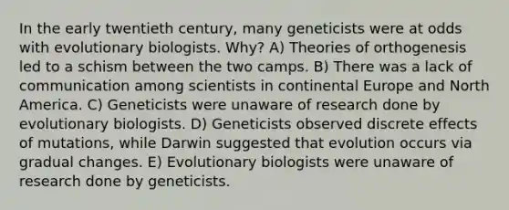 In the early twentieth century, many geneticists were at odds with evolutionary biologists. Why? A) Theories of orthogenesis led to a schism between the two camps. B) There was a lack of communication among scientists in continental Europe and North America. C) Geneticists were unaware of research done by evolutionary biologists. D) Geneticists observed discrete effects of mutations, while Darwin suggested that evolution occurs via gradual changes. E) Evolutionary biologists were unaware of research done by geneticists.