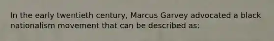 In the early twentieth century, Marcus Garvey advocated a black nationalism movement that can be described as: