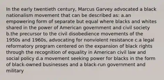 In the early twentieth century, Marcus Garvey advocated a black nationalism movement that can be described as: a.an empowering form of separate but equal where blacks and whites shared in the power of American government and civil society b.the precursor to the civil disobedience movements of the 1950s and 1960s, advocating for nonviolent resistance c.a legal reformatory program centered on the expansion of black rights through the recognition of equality in American civil law and social policy d.a movement seeking power for blacks in the form of black-owned businesses and a black-run government and military