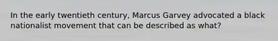 In the early twentieth century, Marcus Garvey advocated a black nationalist movement that can be described as what?