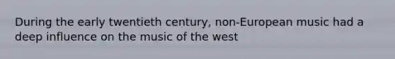 During the early twentieth century, non-European music had a deep influence on the music of the west
