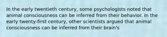 In the early twentieth century, some psychologists noted that animal consciousness can be inferred from their behavior. In the early twenty-first century, other scientists argued that animal consciousness can be inferred from their brain's