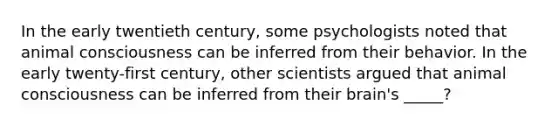 In the early twentieth century, some psychologists noted that animal consciousness can be inferred from their behavior. In the early twenty-first century, other scientists argued that animal consciousness can be inferred from their brain's _____?