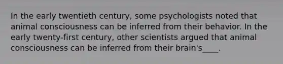 In the early twentieth century, some psychologists noted that animal consciousness can be inferred from their behavior. In the early twenty-first century, other scientists argued that animal consciousness can be inferred from their brain's____.