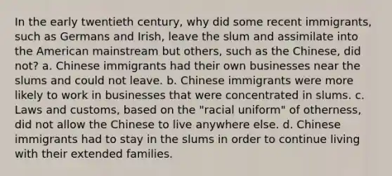 In the early twentieth century, why did some recent immigrants, such as Germans and Irish, leave the slum and assimilate into the American mainstream but others, such as the Chinese, did not? a. Chinese immigrants had their own businesses near the slums and could not leave. b. Chinese immigrants were more likely to work in businesses that were concentrated in slums. c. Laws and customs, based on the "racial uniform" of otherness, did not allow the Chinese to live anywhere else. d. Chinese immigrants had to stay in the slums in order to continue living with their extended families.