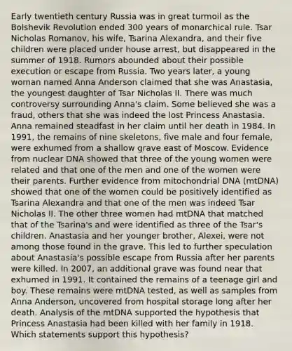 Early twentieth century Russia was in great turmoil as the Bolshevik Revolution ended 300 years of monarchical rule. Tsar Nicholas Romanov, his wife, Tsarina Alexandra, and their five children were placed under house arrest, but disappeared in the summer of 1918. Rumors abounded about their possible execution or escape from Russia. Two years later, a young woman named Anna Anderson claimed that she was Anastasia, the youngest daughter of Tsar Nicholas II. There was much controversy surrounding Anna's claim. Some believed she was a fraud, others that she was indeed the lost Princess Anastasia. Anna remained steadfast in her claim until her death in 1984. In 1991, the remains of nine skeletons, five male and four female, were exhumed from a shallow grave east of Moscow. Evidence from nuclear DNA showed that three of the young women were related and that one of the men and one of the women were their parents. Further evidence from mitochondrial DNA (mtDNA) showed that one of the women could be positively identified as Tsarina Alexandra and that one of the men was indeed Tsar Nicholas II. The other three women had mtDNA that matched that of the Tsarina's and were identified as three of the Tsar's children. Anastasia and her younger brother, Alexei, were not among those found in the grave. This led to further speculation about Anastasia's possible escape from Russia after her parents were killed. In 2007, an additional grave was found near that exhumed in 1991. It contained the remains of a teenage girl and boy. These remains were mtDNA tested, as well as samples from Anna Anderson, uncovered from hospital storage long after her death. Analysis of the mtDNA supported the hypothesis that Princess Anastasia had been killed with her family in 1918. Which statements support this hypothesis?