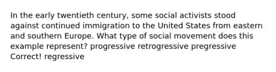 In the early twentieth century, some social activists stood against continued immigration to the United States from eastern and southern Europe. What type of social movement does this example represent? progressive retrogressive pregressive Correct! regressive