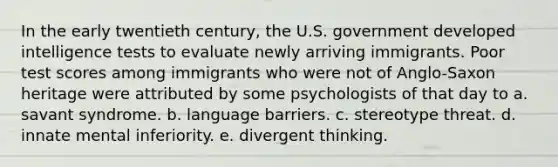 In the early twentieth century, the U.S. government developed intelligence tests to evaluate newly arriving immigrants. Poor test scores among immigrants who were not of Anglo-Saxon heritage were attributed by some psychologists of that day to a. savant syndrome. b. language barriers. c. stereotype threat. d. innate mental inferiority. e. divergent thinking.