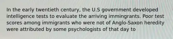 In the early twentieth century, the U.S government developed intelligence tests to evaluate the arriving immingrants. Poor test scores among immigrants who were not of Anglo-Saxon heredity were attributed by some psychologists of that day to