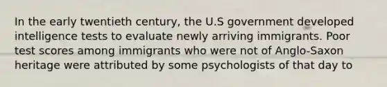 In the early twentieth century, the U.S government developed intelligence tests to evaluate newly arriving immigrants. Poor test scores among immigrants who were not of Anglo-Saxon heritage were attributed by some psychologists of that day to