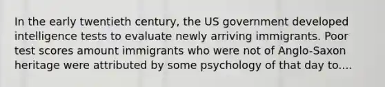 In the early twentieth century, the US government developed intelligence tests to evaluate newly arriving immigrants. Poor test scores amount immigrants who were not of Anglo-Saxon heritage were attributed by some psychology of that day to....