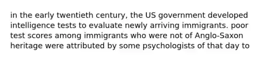 in the early twentieth century, the US government developed intelligence tests to evaluate newly arriving immigrants. poor test scores among immigrants who were not of Anglo-Saxon heritage were attributed by some psychologists of that day to