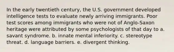 In the early twentieth century, the U.S. government developed intelligence tests to evaluate newly arriving immigrants. Poor test scores among immigrants who were not of Anglo-Saxon heritage were attributed by some psychologists of that day to a. savant syndrome. b. innate mental inferiority. c. stereotype threat. d. language barriers. e. divergent thinking.