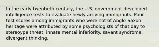 In the early twentieth century, the U.S. government developed intelligence tests to evaluate newly arriving immigrants. Poor test scores among immigrants who were not of Anglo-Saxon heritage were attributed by some psychologists of that day to stereoype threat. innate mental inferiority. savant syndrome. divergent thinking.