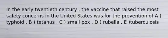 In the early twentieth century , the vaccine that raised the most safety concerns in the United States was for the prevention of A ) typhoid . B ) tetanus . C ) small pox . D ) rubella . E )tuberculosis .