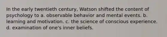 In the early twentieth century, Watson shifted the content of psychology to a. observable behavior and mental events. b. learning and motivation. c. the science of conscious experience. d. examination of one's inner beliefs.