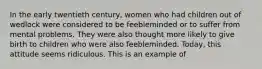 In the early twentieth century, women who had children out of wedlock were considered to be feebleminded or to suffer from mental problems. They were also thought more likely to give birth to children who were also feebleminded. Today, this attitude seems ridiculous. This is an example of