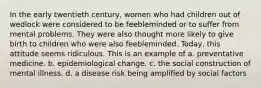 In the early twentieth century, women who had children out of wedlock were considered to be feebleminded or to suffer from mental problems. They were also thought more likely to give birth to children who were also feebleminded. Today, this attitude seems ridiculous. This is an example of a. preventative medicine. b. epidemiological change. c. the social construction of mental illness. d. a disease risk being amplified by social factors