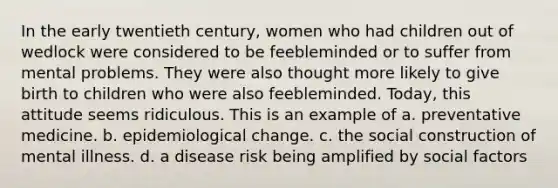 In the early twentieth century, women who had children out of wedlock were considered to be feebleminded or to suffer from mental problems. They were also thought more likely to give birth to children who were also feebleminded. Today, this attitude seems ridiculous. This is an example of a. preventative medicine. b. epidemiological change. c. the social construction of mental illness. d. a disease risk being amplified by social factors