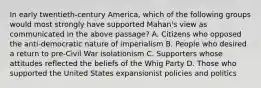 In early twentieth-century America, which of the following groups would most strongly have supported Mahan's view as communicated in the above passage? A. Citizens who opposed the anti-democratic nature of imperialism B. People who desired a return to pre-Civil War isolationism C. Supporters whose attitudes reflected the beliefs of the Whig Party D. Those who supported the United States expansionist policies and politics