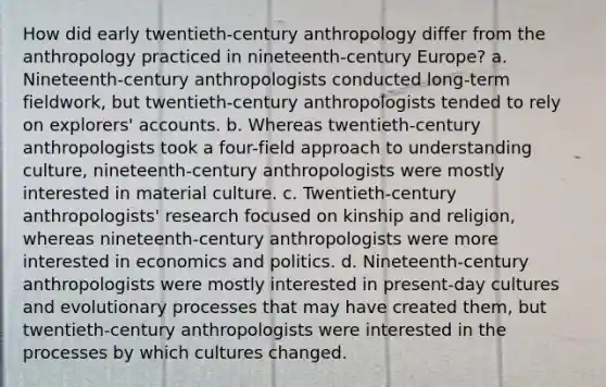 How did early twentieth-century anthropology differ from the anthropology practiced in nineteenth-century Europe? a. Nineteenth-century anthropologists conducted long-term fieldwork, but twentieth-century anthropologists tended to rely on explorers' accounts. b. Whereas twentieth-century anthropologists took a four-field approach to understanding culture, nineteenth-century anthropologists were mostly interested in material culture. c. Twentieth-century anthropologists' research focused on kinship and religion, whereas nineteenth-century anthropologists were more interested in economics and politics. d. Nineteenth-century anthropologists were mostly interested in present-day cultures and evolutionary processes that may have created them, but twentieth-century anthropologists were interested in the processes by which cultures changed.