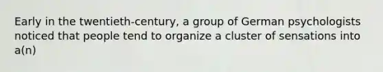 Early in the twentieth-century, a group of German psychologists noticed that people tend to organize a cluster of sensations into a(n)