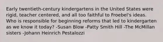 Early twentieth-century kindergartens in the United States were rigid, teacher centered, and all too faithful to Froebel's ideas. Who is responsible for beginning reforms that led to kindergarten as we know it today? -Susan Blow -Patty Smith Hill -The McMillan sisters -Johann Heinrich Pestalozzi