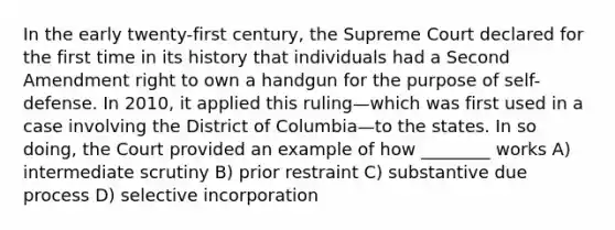 In the early twenty-first century, the Supreme Court declared for the first time in its history that individuals had a Second Amendment right to own a handgun for the purpose of self-defense. In 2010, it applied this ruling—which was first used in a case involving the District of Columbia—to the states. In so doing, the Court provided an example of how ________ works A) intermediate scrutiny B) prior restraint C) substantive due process D) selective incorporation