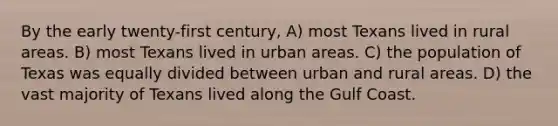 By the early twenty-first century, A) most Texans lived in rural areas. B) most Texans lived in urban areas. C) the population of Texas was equally divided between urban and rural areas. D) the vast majority of Texans lived along the Gulf Coast.