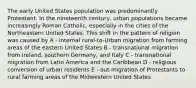 The early United States population was predominantly Protestant. In the nineteenth century, urban populations became increasingly Roman Catholic, especially in the cities of the Northeastern United States. This shift in the pattern of religion was caused by A - internal rural-to-Urban migration from farming areas of the eastern United States B - transnational migration from Ireland, southern Germany, and Italy C - transnational migration from Latin America and the Caribbean D - religious conversion of urban residents E - out-migration of Protestants to rural farming areas of the Midwestern United States