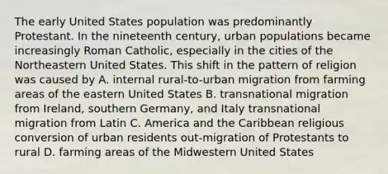 The early United States population was predominantly Protestant. In the nineteenth century, urban populations became increasingly Roman Catholic, especially in the cities of the Northeastern United States. This shift in the pattern of religion was caused by A. internal rural-to-urban migration from farming areas of the eastern United States B. transnational migration from Ireland, southern Germany, and Italy transnational migration from Latin C. America and the Caribbean religious conversion of urban residents out-migration of Protestants to rural D. farming areas of the Midwestern United States