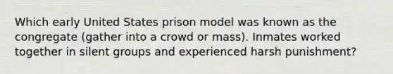 Which early United States prison model was known as the congregate (gather into a crowd or mass). Inmates worked together in silent groups and experienced harsh punishment?