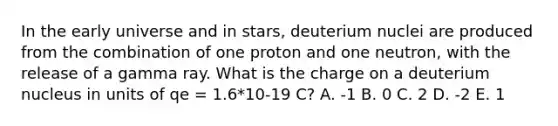 In the early universe and in stars, deuterium nuclei are produced from the combination of one proton and one neutron, with the release of a gamma ray. What is the charge on a deuterium nucleus in units of qe = 1.6*10-19 C? A. -1 B. 0 C. 2 D. -2 E. 1