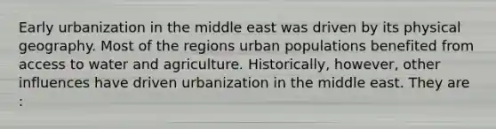 Early urbanization in the middle east was driven by its physical geography. Most of the regions urban populations benefited from access to water and agriculture. Historically, however, other influences have driven urbanization in the middle east. They are :