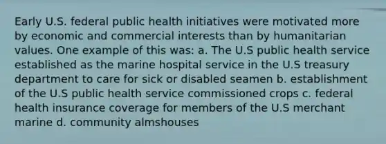 Early U.S. federal public health initiatives were motivated more by economic and commercial interests than by humanitarian values. One example of this was: a. The U.S public health service established as the marine hospital service in the U.S treasury department to care for sick or disabled seamen b. establishment of the U.S public health service commissioned crops c. federal health insurance coverage for members of the U.S merchant marine d. community almshouses