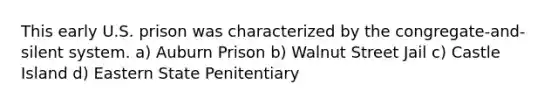 This early U.S. prison was characterized by the congregate-and-silent system. a) Auburn Prison b) Walnut Street Jail c) Castle Island d) Eastern State Penitentiary