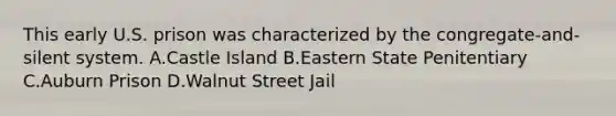 This early U.S. prison was characterized by the congregate-and-silent system. A.Castle Island B.Eastern State Penitentiary C.Auburn Prison D.Walnut Street Jail