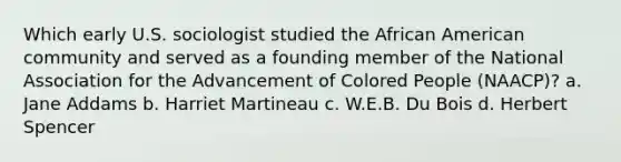 Which early U.S. sociologist studied the African American community and served as a founding member of the National Association for the Advancement of Colored People (NAACP)? a. Jane Addams b. Harriet Martineau c. W.E.B. Du Bois d. Herbert Spencer