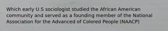 Which early U.S sociologist studied the African American community and served as a founding member of the National Association for the Advanced of Colored People (NAACP)