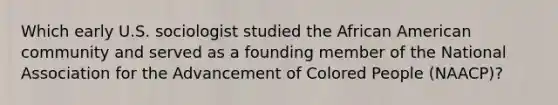 Which early U.S. sociologist studied the African American community and served as a founding member of the National Association for the Advancement of Colored People (NAACP)?