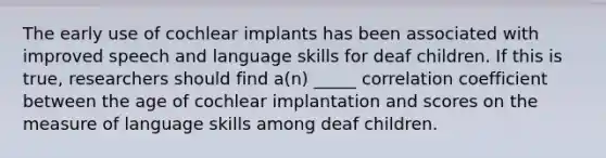 The early use of cochlear implants has been associated with improved speech and language skills for deaf children. If this is true, researchers should find a(n) _____ correlation coefficient between the age of cochlear implantation and scores on the measure of language skills among deaf children.