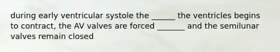 during early ventricular systole the ______ the ventricles begins to contract, the AV valves are forced _______ and the semilunar valves remain closed