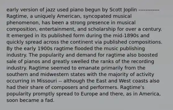 early version of jazz used piano begun by Scott Joplin ------------Ragtime, a uniquely American, syncopated musical phenomenon, has been a strong presence in musical composition, entertainment, and scholarship for over a century. It emerged in its published form during the mid-1890s and quickly spread across the continent via published compositions. By the early 1900s ragtime flooded the music publishing industry. The popularity and demand for ragtime also boosted sale of pianos and greatly swelled the ranks of the recording industry. Ragtime seemed to emanate primarily from the southern and midwestern states with the majority of activity occurring in Missouri -- although the East and West coasts also had their share of composers and performers. Ragtime's popularity promptly spread to Europe and there, as in America, soon became a fad.