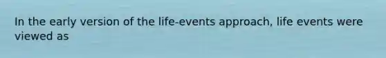 In the early version of the life-events approach, life events were viewed as