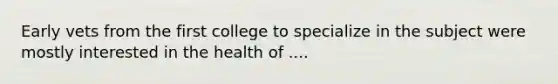 Early vets from the first college to specialize in the subject were mostly interested in the health of ....