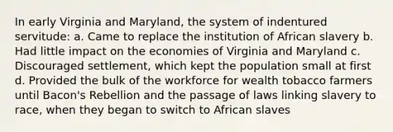 In early Virginia and Maryland, the system of indentured servitude: a. Came to replace the institution of African slavery b. Had little impact on the economies of Virginia and Maryland c. Discouraged settlement, which kept the population small at first d. Provided the bulk of the workforce for wealth tobacco farmers until Bacon's Rebellion and the passage of laws linking slavery to race, when they began to switch to African slaves