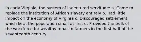 In early Virginia, the system of indentured servitude: a. Came to replace the institution of African slavery entirely b. Had little impact on the economy of Virginia c. Discouraged settlement, which kept the population small at first d. Provided the bulk of the workforce for wealthy tobacco farmers in the first half of the seventeenth century