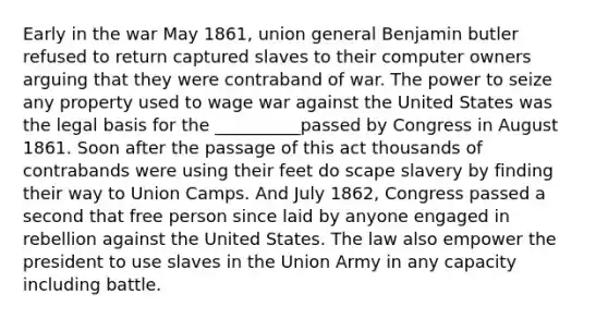 Early in the war May 1861, union general Benjamin butler refused to return captured slaves to their computer owners arguing that they were contraband of war. The power to seize any property used to wage war against the United States was the legal basis for the __________passed by Congress in August 1861. Soon after the passage of this act thousands of contrabands were using their feet do scape slavery by finding their way to Union Camps. And July 1862, Congress passed a second that free person since laid by anyone engaged in rebellion against the United States. The law also empower the president to use slaves in the Union Army in any capacity including battle.